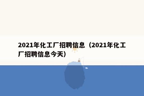 2021年化工厂招聘信息（2021年化工厂招聘信息今天）