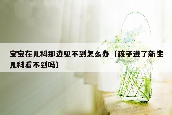 宝宝在儿科那边见不到怎么办（孩子进了新生儿科看不到吗）