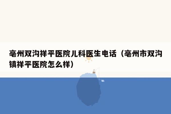 亳州双沟祥平医院儿科医生电话（亳州市双沟镇祥平医院怎么样）