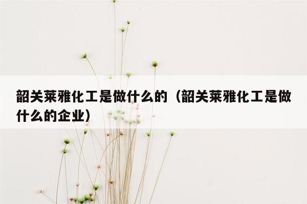 韶关莱雅化工是做什么的（韶关莱雅化工是做什么的企业）