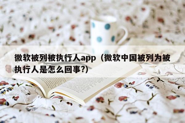 微软被列被执行人app（微软中国被列为被执行人是怎么回事?）