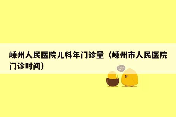 嵊州人民医院儿科年门诊量（嵊州市人民医院门诊时间）