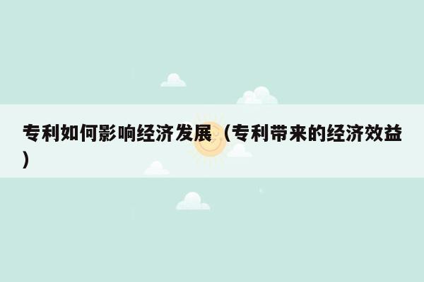 专利如何影响经济发展（专利带来的经济效益）