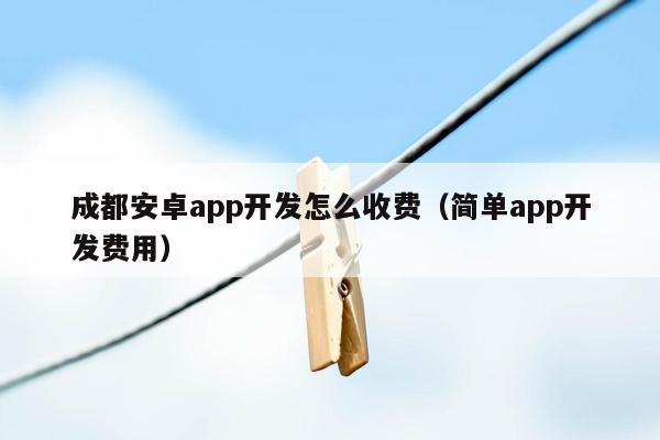 成都安卓app开发怎么收费（简单app开发费用）