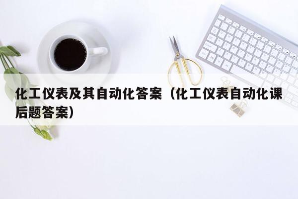 化工仪表及其自动化答案（化工仪表自动化课后题答案）