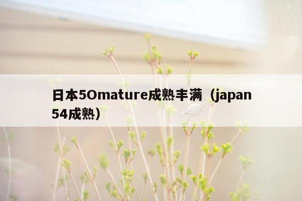 日本5Omature成熟丰满（japan54成熟）