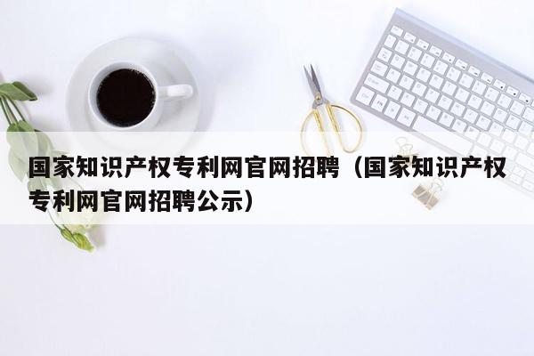 国家知识产权专利网官网招聘（国家知识产权专利网官网招聘公示）