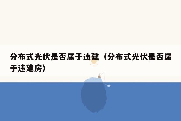 分布式光伏是否属于违建（分布式光伏是否属于违建房）