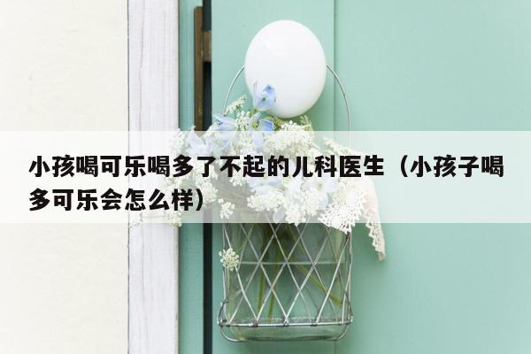 小孩喝可乐喝多了不起的儿科医生（小孩子喝多可乐会怎么样）