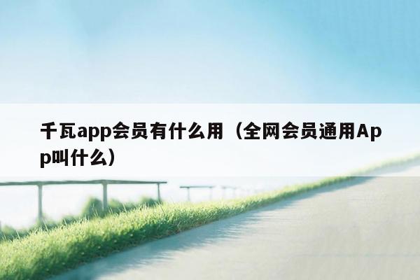 千瓦app会员有什么用（全网会员通用App叫什么）