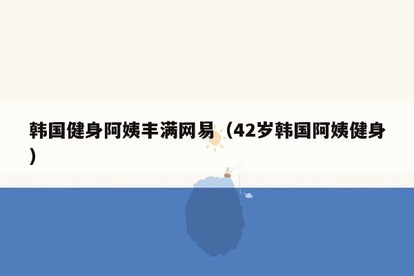 韩国健身阿姨丰满网易（42岁韩国阿姨健身）