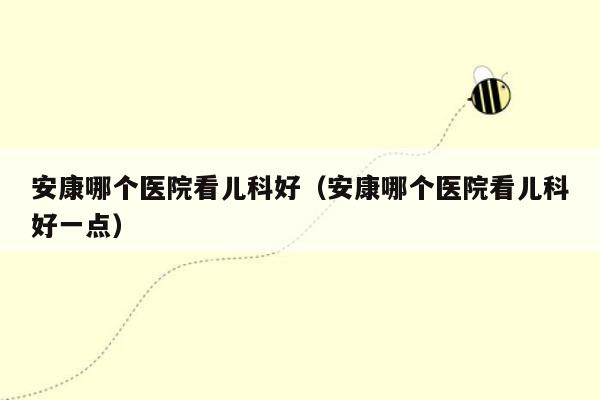 安康哪个医院看儿科好（安康哪个医院看儿科好一点）