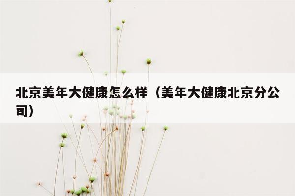 北京美年大健康怎么样（美年大健康北京分公司）