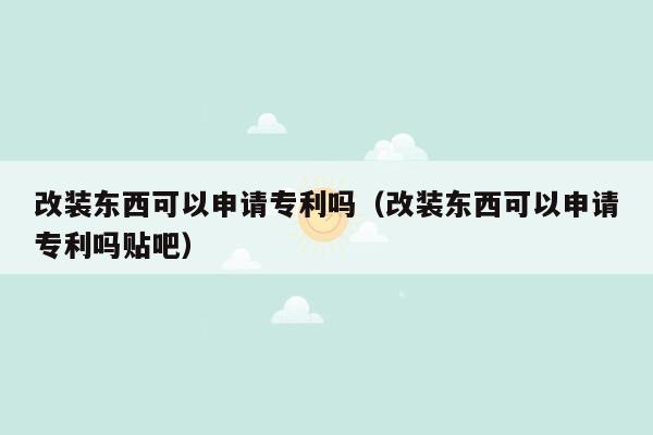 改装东西可以申请专利吗（改装东西可以申请专利吗贴吧）