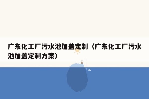 广东化工厂污水池加盖定制（广东化工厂污水池加盖定制方案）