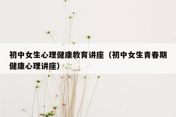 初中女生心理健康教育讲座（初中女生青春期健康心理讲座）