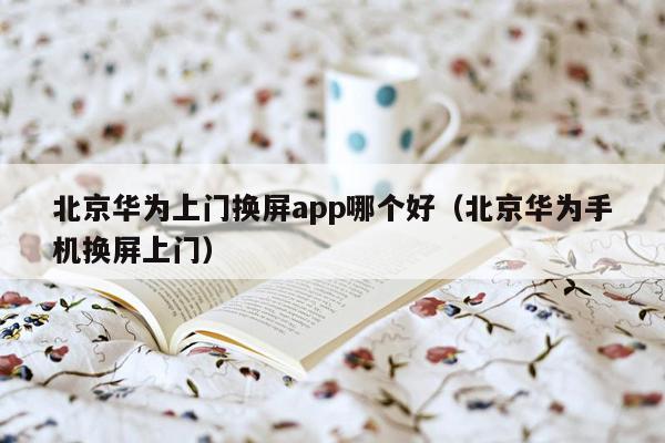 北京华为上门换屏app哪个好（北京华为手机换屏上门）