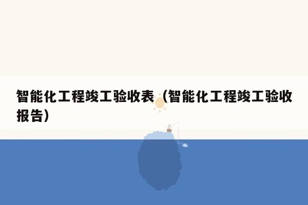 智能化工程竣工验收表（智能化工程竣工验收报告）