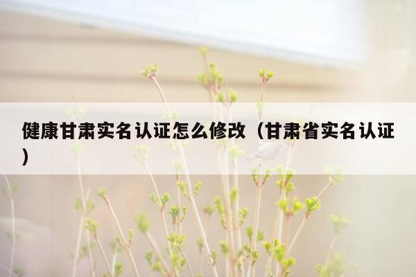 健康甘肃实名认证怎么修改（甘肃省实名认证）