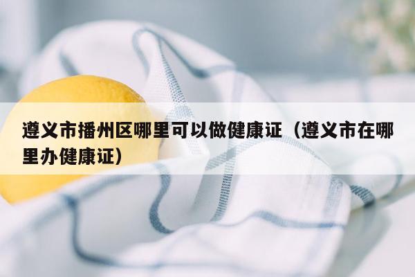 遵义市播州区哪里可以做健康证（遵义市在哪里办健康证）