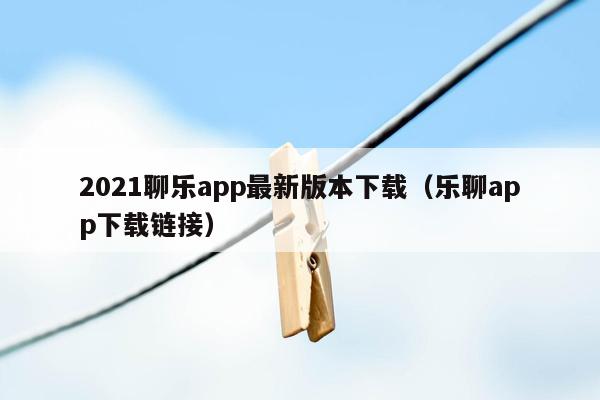 2021聊乐app最新版本下载（乐聊app下载链接）