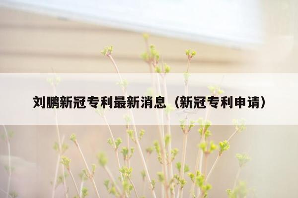 刘鹏新冠专利最新消息（新冠专利申请）