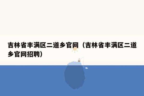 吉林省丰满区二道乡官网（吉林省丰满区二道乡官网招聘）