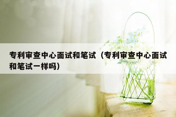 专利审查中心面试和笔试（专利审查中心面试和笔试一样吗）