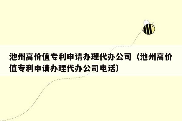 池州高价值专利申请办理代办公司（池州高价值专利申请办理代办公司电话）