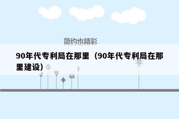 90年代专利局在那里（90年代专利局在那里建设）