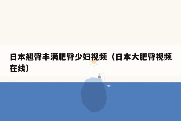 日本翘臀丰满肥臀少妇视频（日本大肥臀视频在线）