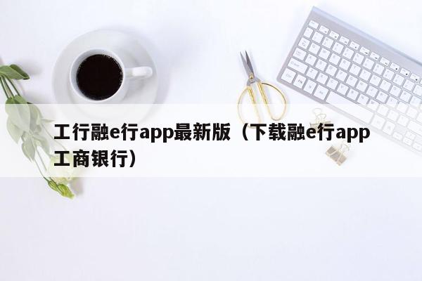 工行融e行app最新版（下载融e行app工商银行）