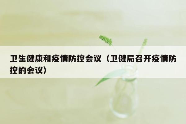 卫生健康和疫情防控会议（卫健局召开疫情防控的会议）