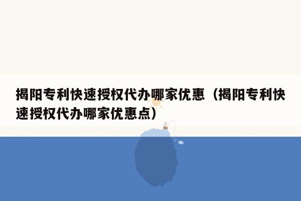 揭阳专利快速授权代办哪家优惠（揭阳专利快速授权代办哪家优惠点）