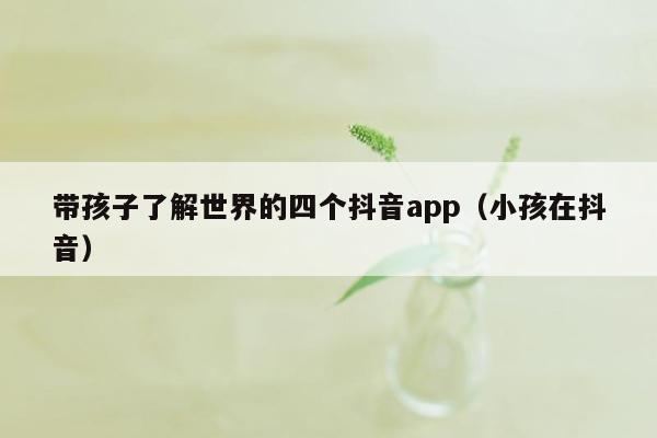 带孩子了解世界的四个抖音app（小孩在抖音）