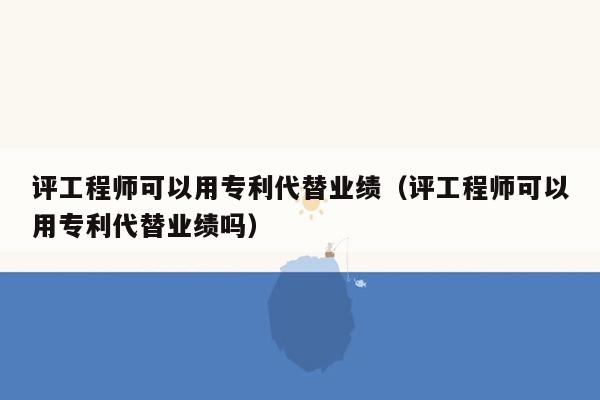 评工程师可以用专利代替业绩（评工程师可以用专利代替业绩吗）