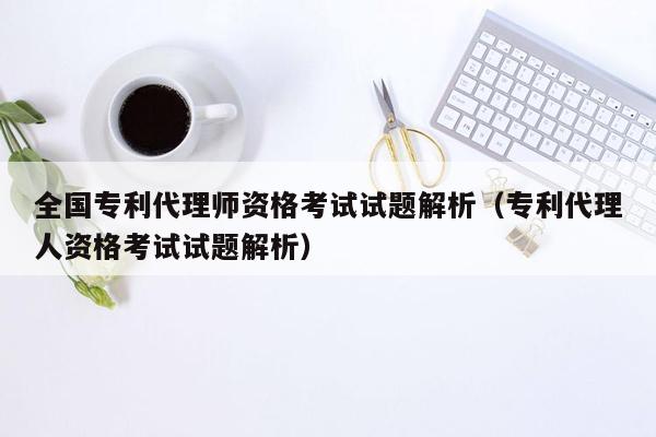 全国专利代理师资格考试试题解析（专利代理人资格考试试题解析）