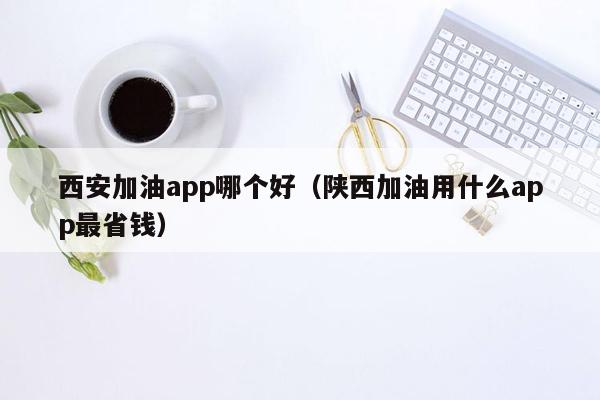 西安加油app哪个好（陕西加油用什么app最省钱）