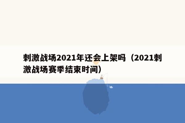 刺激战场2021年还会上架吗（2021刺激战场赛季结束时间）