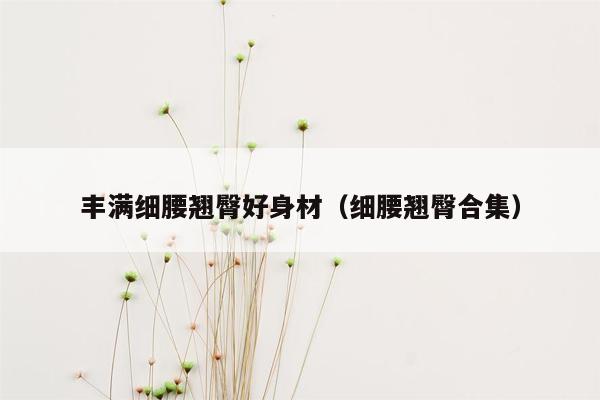 丰满细腰翘臀好身材（细腰翘臀合集）