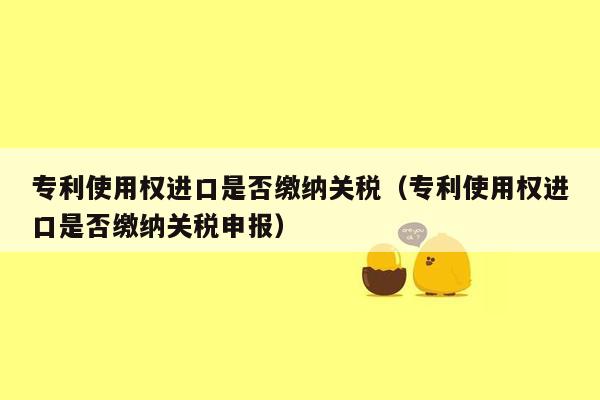 专利使用权进口是否缴纳关税（专利使用权进口是否缴纳关税申报）