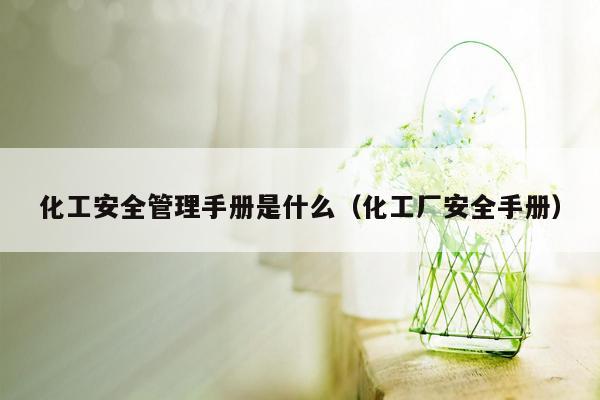 化工安全管理手册是什么（化工厂安全手册）