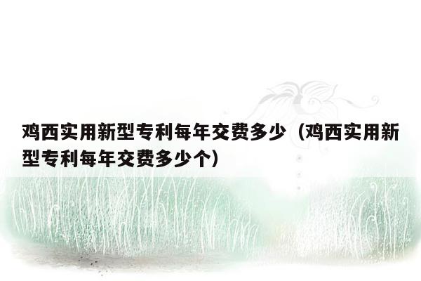 鸡西实用新型专利每年交费多少（鸡西实用新型专利每年交费多少个）