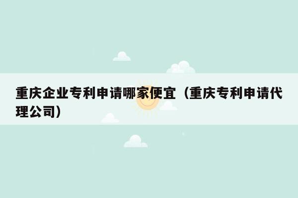 重庆企业专利申请哪家便宜（重庆专利申请代理公司）