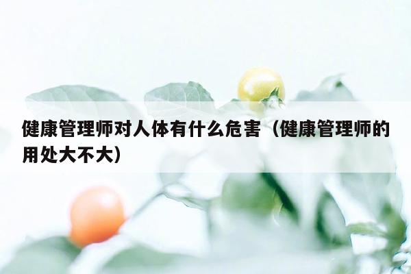 健康管理师对人体有什么危害（健康管理师的用处大不大）