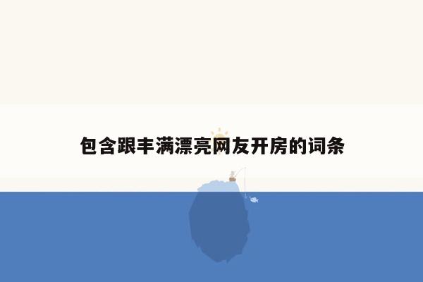 包含跟丰满漂亮网友开房的词条