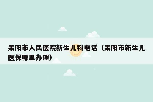 耒阳市人民医院新生儿科电话（耒阳市新生儿医保哪里办理）