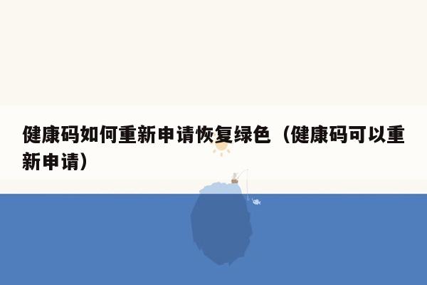 健康码如何重新申请恢复绿色（健康码可以重新申请）