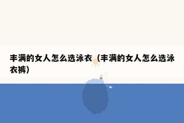 丰满的女人怎么选泳衣（丰满的女人怎么选泳衣裤）