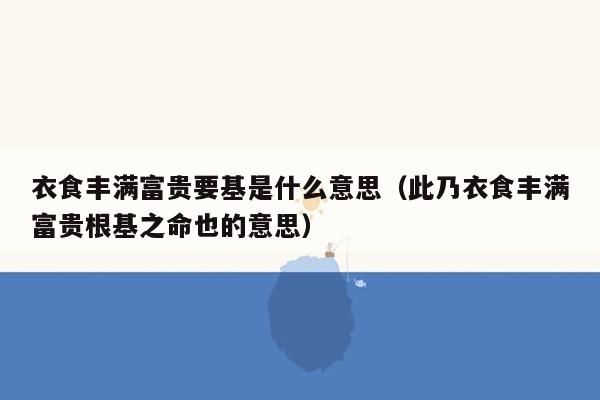 衣食丰满富贵要基是什么意思（此乃衣食丰满富贵根基之命也的意思）